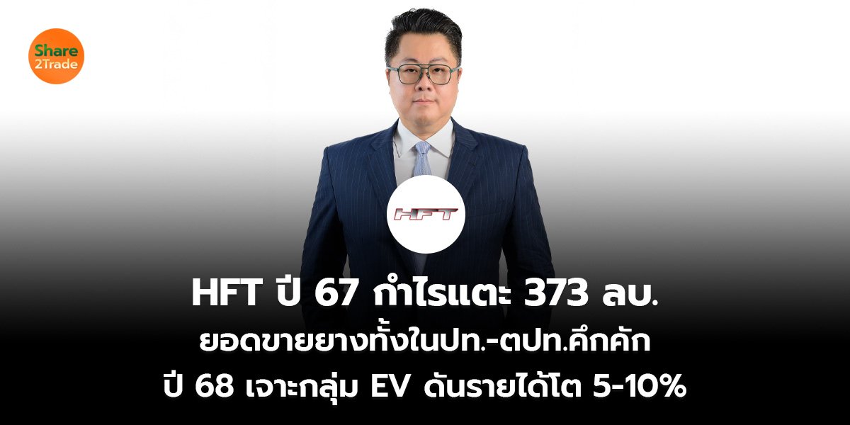 HFT ปี 67 กำไรแตะ 373 ลบ.  ยอดขายยางทั้งในปท.-ตปท.คึกคัก ปี 68 เจาะกลุ่ม EV ดันรายได้โต 5-10%