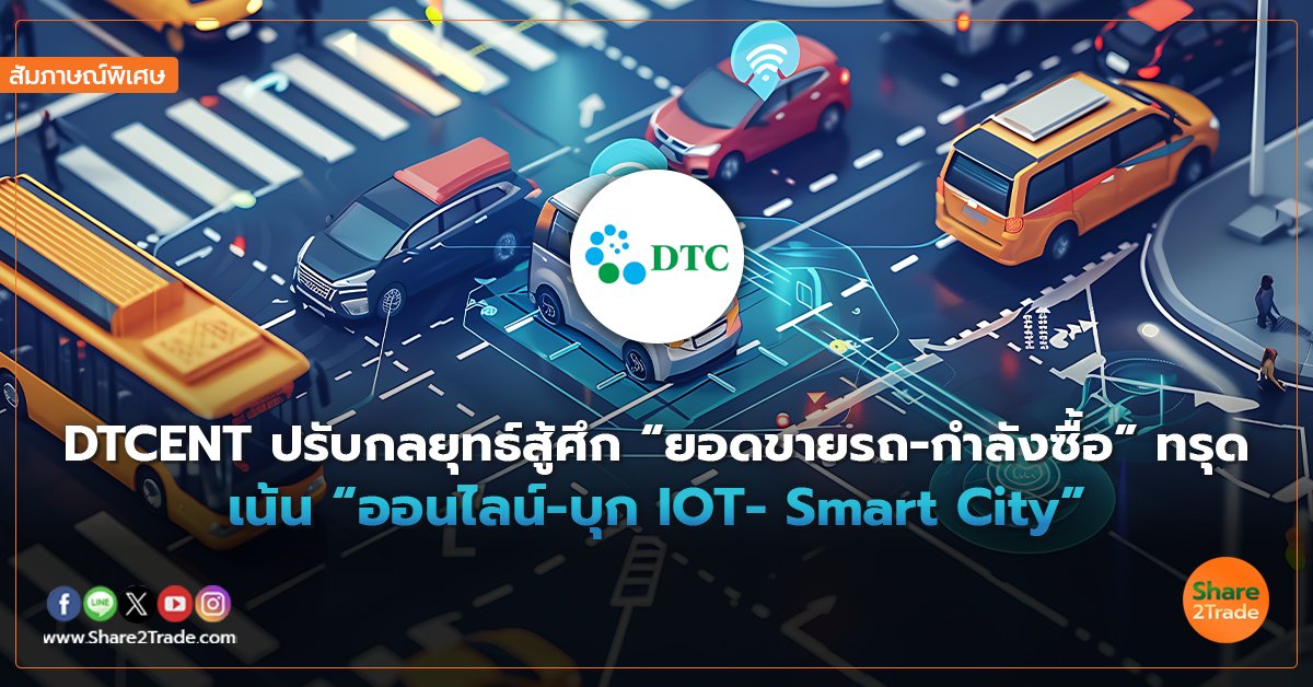 สัมภาษณ์พิเศษ : DTCENT ปรับกลยุทธ์สู้ศึก “ยอดขายรถ-กำลังซื้อ” ทรุด เน้น “ออนไลน์-บุก IOT- Smart City”